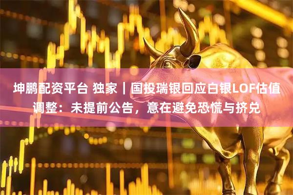 坤鵬配資平臺(tái) 獨(dú)家｜國(guó)投瑞銀回應(yīng)白銀LOF估值調(diào)整：未提前公告，意在避免恐慌與擠兌